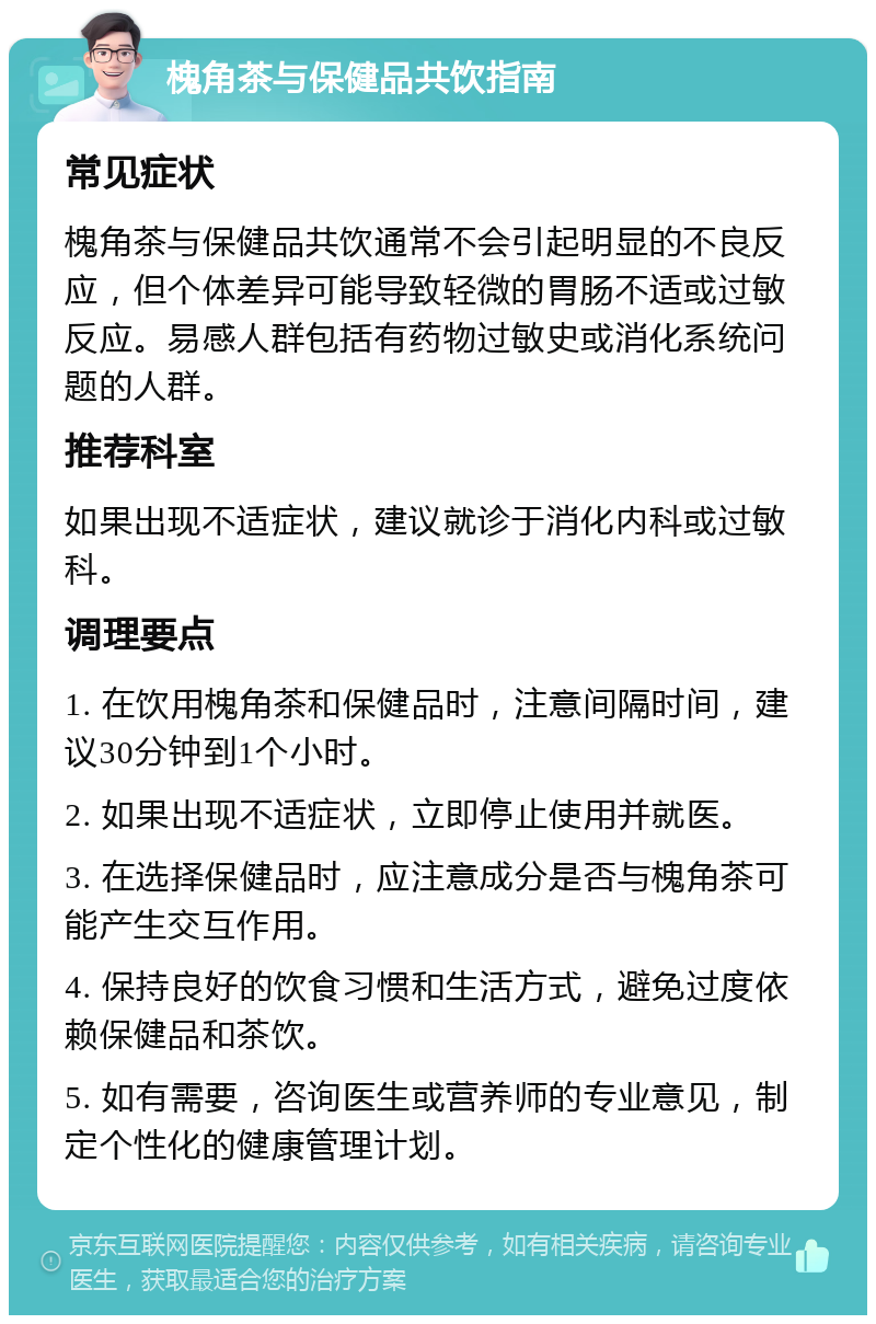 槐角茶与保健品共饮指南 常见症状 槐角茶与保健品共饮通常不会引起明显的不良反应，但个体差异可能导致轻微的胃肠不适或过敏反应。易感人群包括有药物过敏史或消化系统问题的人群。 推荐科室 如果出现不适症状，建议就诊于消化内科或过敏科。 调理要点 1. 在饮用槐角茶和保健品时，注意间隔时间，建议30分钟到1个小时。 2. 如果出现不适症状，立即停止使用并就医。 3. 在选择保健品时，应注意成分是否与槐角茶可能产生交互作用。 4. 保持良好的饮食习惯和生活方式，避免过度依赖保健品和茶饮。 5. 如有需要，咨询医生或营养师的专业意见，制定个性化的健康管理计划。