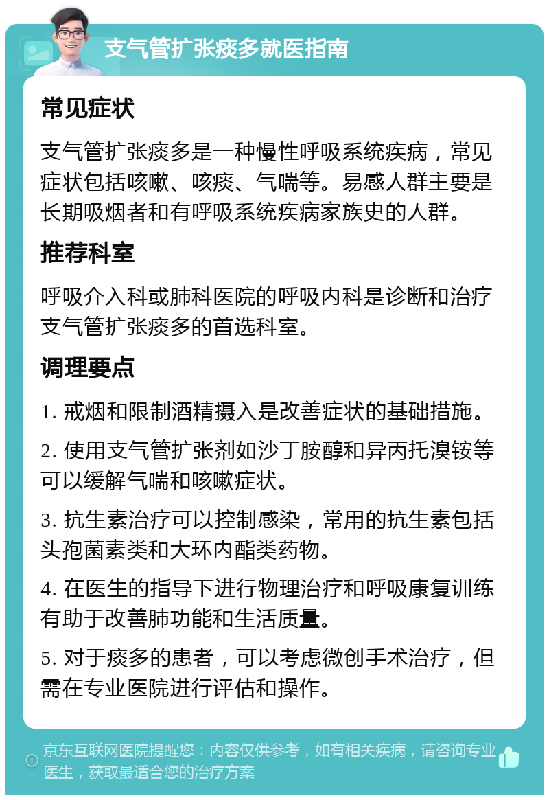 支气管扩张痰多就医指南 常见症状 支气管扩张痰多是一种慢性呼吸系统疾病，常见症状包括咳嗽、咳痰、气喘等。易感人群主要是长期吸烟者和有呼吸系统疾病家族史的人群。 推荐科室 呼吸介入科或肺科医院的呼吸内科是诊断和治疗支气管扩张痰多的首选科室。 调理要点 1. 戒烟和限制酒精摄入是改善症状的基础措施。 2. 使用支气管扩张剂如沙丁胺醇和异丙托溴铵等可以缓解气喘和咳嗽症状。 3. 抗生素治疗可以控制感染，常用的抗生素包括头孢菌素类和大环内酯类药物。 4. 在医生的指导下进行物理治疗和呼吸康复训练有助于改善肺功能和生活质量。 5. 对于痰多的患者，可以考虑微创手术治疗，但需在专业医院进行评估和操作。