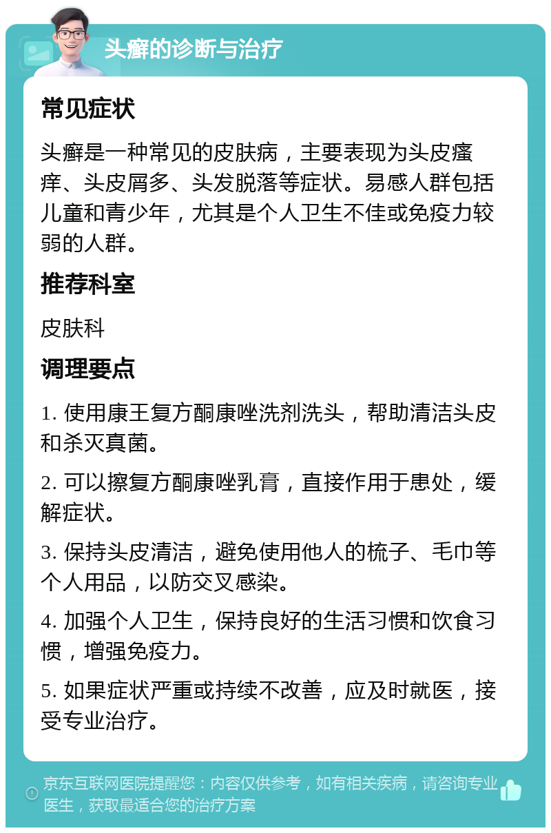 头癣的诊断与治疗 常见症状 头癣是一种常见的皮肤病，主要表现为头皮瘙痒、头皮屑多、头发脱落等症状。易感人群包括儿童和青少年，尤其是个人卫生不佳或免疫力较弱的人群。 推荐科室 皮肤科 调理要点 1. 使用康王复方酮康唑洗剂洗头，帮助清洁头皮和杀灭真菌。 2. 可以擦复方酮康唑乳膏，直接作用于患处，缓解症状。 3. 保持头皮清洁，避免使用他人的梳子、毛巾等个人用品，以防交叉感染。 4. 加强个人卫生，保持良好的生活习惯和饮食习惯，增强免疫力。 5. 如果症状严重或持续不改善，应及时就医，接受专业治疗。