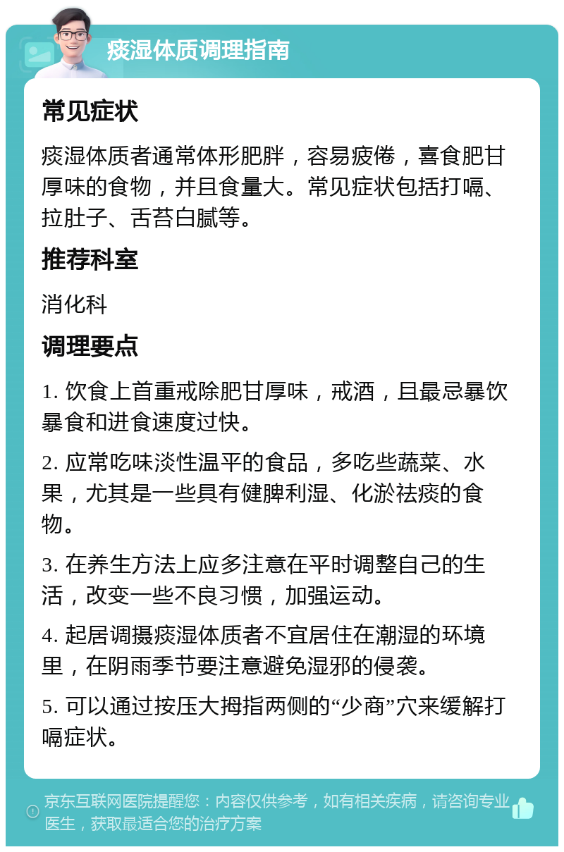 痰湿体质调理指南 常见症状 痰湿体质者通常体形肥胖，容易疲倦，喜食肥甘厚味的食物，并且食量大。常见症状包括打嗝、拉肚子、舌苔白腻等。 推荐科室 消化科 调理要点 1. 饮食上首重戒除肥甘厚味，戒酒，且最忌暴饮暴食和进食速度过快。 2. 应常吃味淡性温平的食品，多吃些蔬菜、水果，尤其是一些具有健脾利湿、化淤祛痰的食物。 3. 在养生方法上应多注意在平时调整自己的生活，改变一些不良习惯，加强运动。 4. 起居调摄痰湿体质者不宜居住在潮湿的环境里，在阴雨季节要注意避免湿邪的侵袭。 5. 可以通过按压大拇指两侧的“少商”穴来缓解打嗝症状。