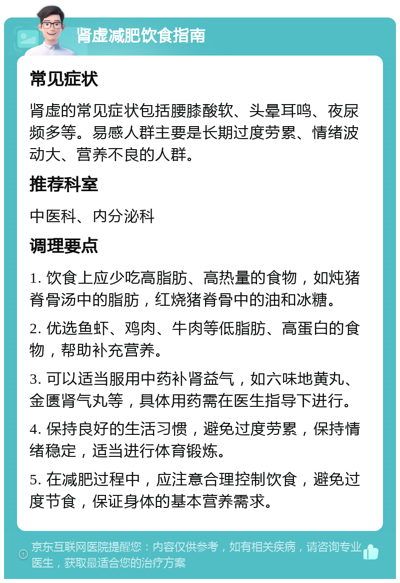 肾虚减肥饮食指南 常见症状 肾虚的常见症状包括腰膝酸软、头晕耳鸣、夜尿频多等。易感人群主要是长期过度劳累、情绪波动大、营养不良的人群。 推荐科室 中医科、内分泌科 调理要点 1. 饮食上应少吃高脂肪、高热量的食物，如炖猪脊骨汤中的脂肪，红烧猪脊骨中的油和冰糖。 2. 优选鱼虾、鸡肉、牛肉等低脂肪、高蛋白的食物，帮助补充营养。 3. 可以适当服用中药补肾益气，如六味地黄丸、金匮肾气丸等，具体用药需在医生指导下进行。 4. 保持良好的生活习惯，避免过度劳累，保持情绪稳定，适当进行体育锻炼。 5. 在减肥过程中，应注意合理控制饮食，避免过度节食，保证身体的基本营养需求。