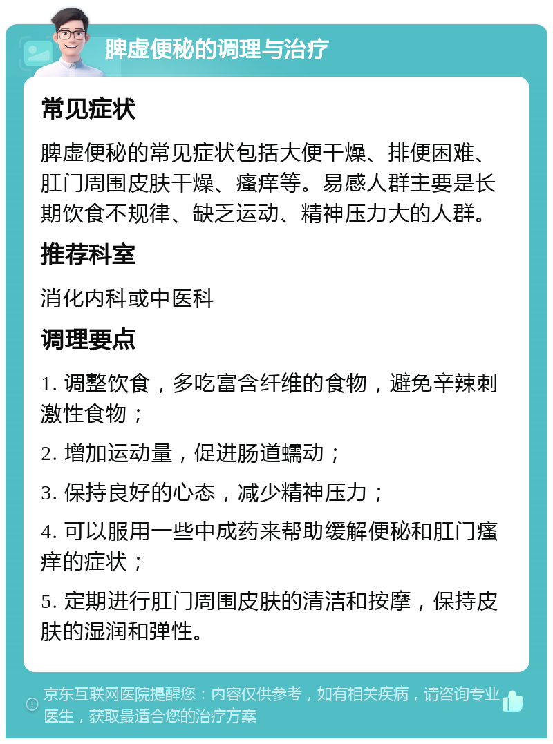 脾虚便秘的调理与治疗 常见症状 脾虚便秘的常见症状包括大便干燥、排便困难、肛门周围皮肤干燥、瘙痒等。易感人群主要是长期饮食不规律、缺乏运动、精神压力大的人群。 推荐科室 消化内科或中医科 调理要点 1. 调整饮食，多吃富含纤维的食物，避免辛辣刺激性食物； 2. 增加运动量，促进肠道蠕动； 3. 保持良好的心态，减少精神压力； 4. 可以服用一些中成药来帮助缓解便秘和肛门瘙痒的症状； 5. 定期进行肛门周围皮肤的清洁和按摩，保持皮肤的湿润和弹性。