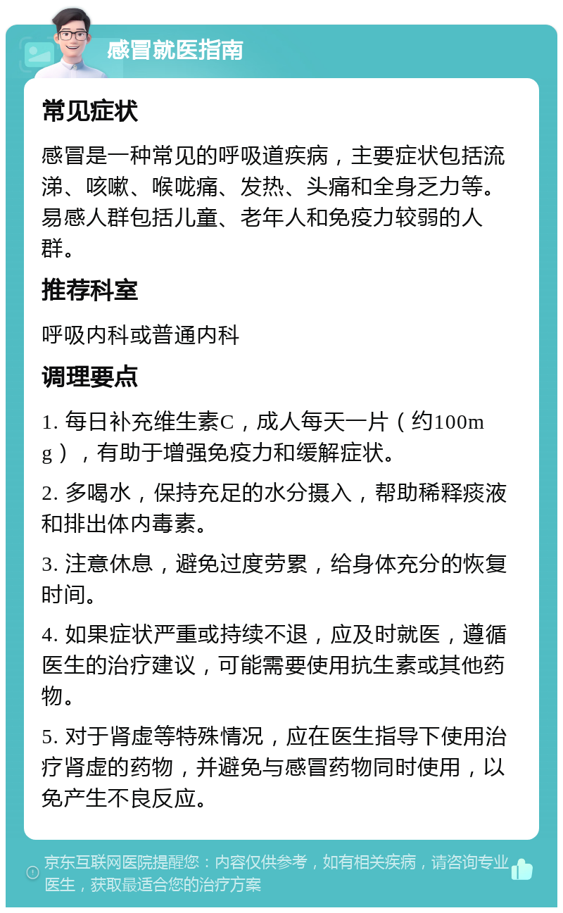 感冒就医指南 常见症状 感冒是一种常见的呼吸道疾病，主要症状包括流涕、咳嗽、喉咙痛、发热、头痛和全身乏力等。易感人群包括儿童、老年人和免疫力较弱的人群。 推荐科室 呼吸内科或普通内科 调理要点 1. 每日补充维生素C，成人每天一片（约100mg），有助于增强免疫力和缓解症状。 2. 多喝水，保持充足的水分摄入，帮助稀释痰液和排出体内毒素。 3. 注意休息，避免过度劳累，给身体充分的恢复时间。 4. 如果症状严重或持续不退，应及时就医，遵循医生的治疗建议，可能需要使用抗生素或其他药物。 5. 对于肾虚等特殊情况，应在医生指导下使用治疗肾虚的药物，并避免与感冒药物同时使用，以免产生不良反应。