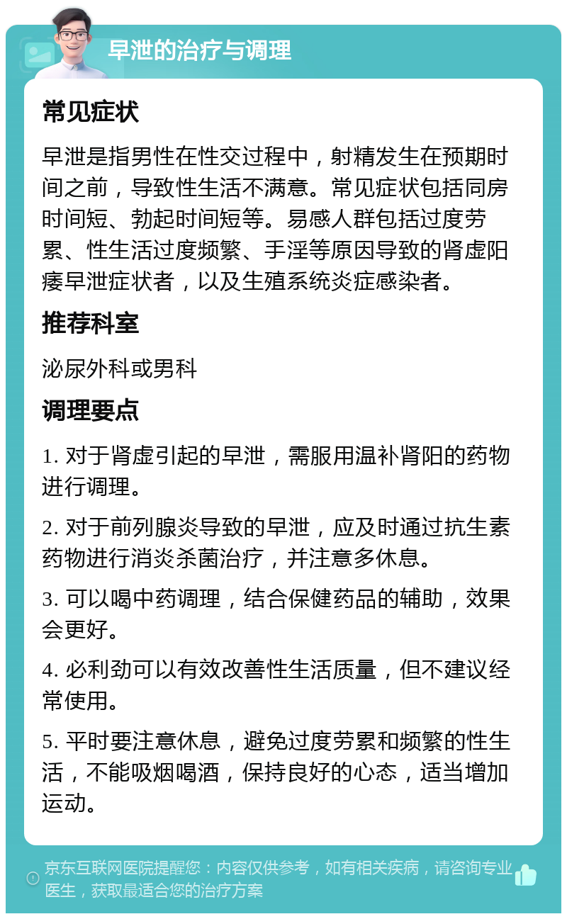 早泄的治疗与调理 常见症状 早泄是指男性在性交过程中，射精发生在预期时间之前，导致性生活不满意。常见症状包括同房时间短、勃起时间短等。易感人群包括过度劳累、性生活过度频繁、手淫等原因导致的肾虚阳痿早泄症状者，以及生殖系统炎症感染者。 推荐科室 泌尿外科或男科 调理要点 1. 对于肾虚引起的早泄，需服用温补肾阳的药物进行调理。 2. 对于前列腺炎导致的早泄，应及时通过抗生素药物进行消炎杀菌治疗，并注意多休息。 3. 可以喝中药调理，结合保健药品的辅助，效果会更好。 4. 必利劲可以有效改善性生活质量，但不建议经常使用。 5. 平时要注意休息，避免过度劳累和频繁的性生活，不能吸烟喝酒，保持良好的心态，适当增加运动。