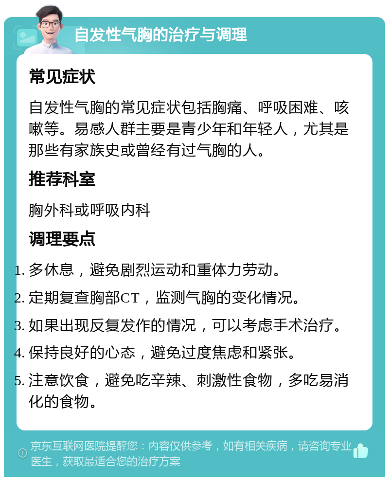 自发性气胸的治疗与调理 常见症状 自发性气胸的常见症状包括胸痛、呼吸困难、咳嗽等。易感人群主要是青少年和年轻人，尤其是那些有家族史或曾经有过气胸的人。 推荐科室 胸外科或呼吸内科 调理要点 多休息，避免剧烈运动和重体力劳动。 定期复查胸部CT，监测气胸的变化情况。 如果出现反复发作的情况，可以考虑手术治疗。 保持良好的心态，避免过度焦虑和紧张。 注意饮食，避免吃辛辣、刺激性食物，多吃易消化的食物。