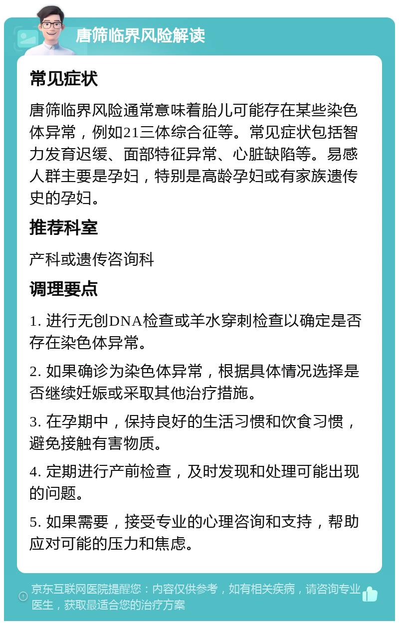 唐筛临界风险解读 常见症状 唐筛临界风险通常意味着胎儿可能存在某些染色体异常，例如21三体综合征等。常见症状包括智力发育迟缓、面部特征异常、心脏缺陷等。易感人群主要是孕妇，特别是高龄孕妇或有家族遗传史的孕妇。 推荐科室 产科或遗传咨询科 调理要点 1. 进行无创DNA检查或羊水穿刺检查以确定是否存在染色体异常。 2. 如果确诊为染色体异常，根据具体情况选择是否继续妊娠或采取其他治疗措施。 3. 在孕期中，保持良好的生活习惯和饮食习惯，避免接触有害物质。 4. 定期进行产前检查，及时发现和处理可能出现的问题。 5. 如果需要，接受专业的心理咨询和支持，帮助应对可能的压力和焦虑。