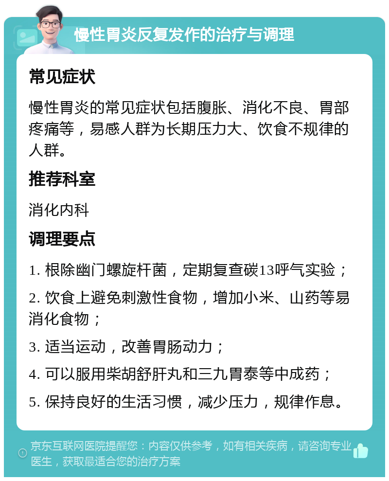 慢性胃炎反复发作的治疗与调理 常见症状 慢性胃炎的常见症状包括腹胀、消化不良、胃部疼痛等，易感人群为长期压力大、饮食不规律的人群。 推荐科室 消化内科 调理要点 1. 根除幽门螺旋杆菌，定期复查碳13呼气实验； 2. 饮食上避免刺激性食物，增加小米、山药等易消化食物； 3. 适当运动，改善胃肠动力； 4. 可以服用柴胡舒肝丸和三九胃泰等中成药； 5. 保持良好的生活习惯，减少压力，规律作息。