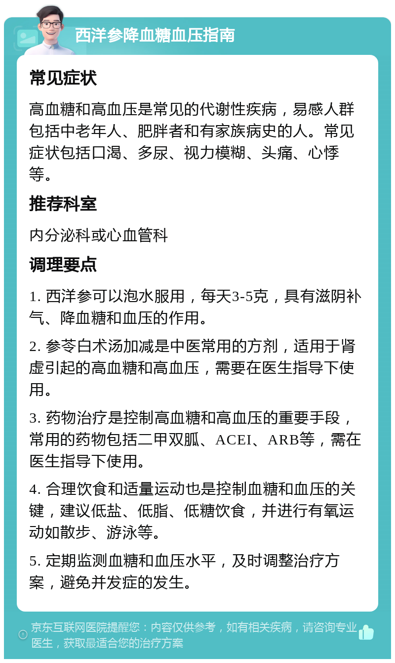 西洋参降血糖血压指南 常见症状 高血糖和高血压是常见的代谢性疾病，易感人群包括中老年人、肥胖者和有家族病史的人。常见症状包括口渴、多尿、视力模糊、头痛、心悸等。 推荐科室 内分泌科或心血管科 调理要点 1. 西洋参可以泡水服用，每天3-5克，具有滋阴补气、降血糖和血压的作用。 2. 参苓白术汤加减是中医常用的方剂，适用于肾虚引起的高血糖和高血压，需要在医生指导下使用。 3. 药物治疗是控制高血糖和高血压的重要手段，常用的药物包括二甲双胍、ACEI、ARB等，需在医生指导下使用。 4. 合理饮食和适量运动也是控制血糖和血压的关键，建议低盐、低脂、低糖饮食，并进行有氧运动如散步、游泳等。 5. 定期监测血糖和血压水平，及时调整治疗方案，避免并发症的发生。