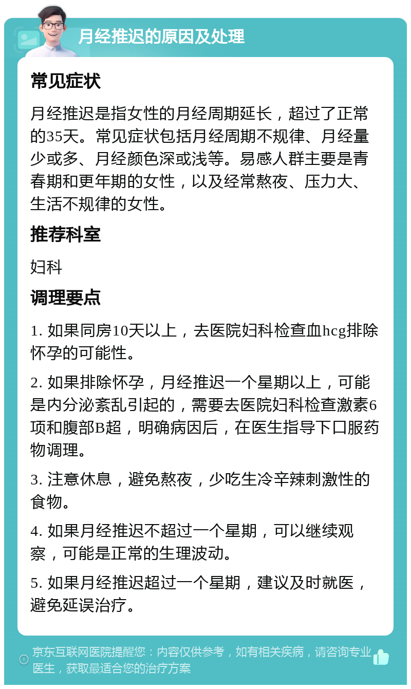 月经推迟的原因及处理 常见症状 月经推迟是指女性的月经周期延长，超过了正常的35天。常见症状包括月经周期不规律、月经量少或多、月经颜色深或浅等。易感人群主要是青春期和更年期的女性，以及经常熬夜、压力大、生活不规律的女性。 推荐科室 妇科 调理要点 1. 如果同房10天以上，去医院妇科检查血hcg排除怀孕的可能性。 2. 如果排除怀孕，月经推迟一个星期以上，可能是内分泌紊乱引起的，需要去医院妇科检查激素6项和腹部B超，明确病因后，在医生指导下口服药物调理。 3. 注意休息，避免熬夜，少吃生冷辛辣刺激性的食物。 4. 如果月经推迟不超过一个星期，可以继续观察，可能是正常的生理波动。 5. 如果月经推迟超过一个星期，建议及时就医，避免延误治疗。