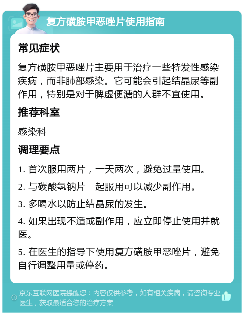 复方磺胺甲恶唑片使用指南 常见症状 复方磺胺甲恶唑片主要用于治疗一些特发性感染疾病，而非肺部感染。它可能会引起结晶尿等副作用，特别是对于脾虚便溏的人群不宜使用。 推荐科室 感染科 调理要点 1. 首次服用两片，一天两次，避免过量使用。 2. 与碳酸氢钠片一起服用可以减少副作用。 3. 多喝水以防止结晶尿的发生。 4. 如果出现不适或副作用，应立即停止使用并就医。 5. 在医生的指导下使用复方磺胺甲恶唑片，避免自行调整用量或停药。