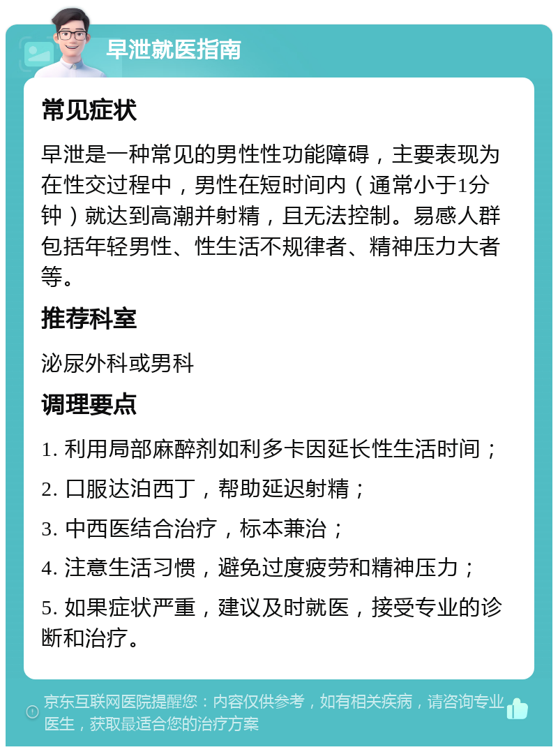 早泄就医指南 常见症状 早泄是一种常见的男性性功能障碍，主要表现为在性交过程中，男性在短时间内（通常小于1分钟）就达到高潮并射精，且无法控制。易感人群包括年轻男性、性生活不规律者、精神压力大者等。 推荐科室 泌尿外科或男科 调理要点 1. 利用局部麻醉剂如利多卡因延长性生活时间； 2. 口服达泊西丁，帮助延迟射精； 3. 中西医结合治疗，标本兼治； 4. 注意生活习惯，避免过度疲劳和精神压力； 5. 如果症状严重，建议及时就医，接受专业的诊断和治疗。