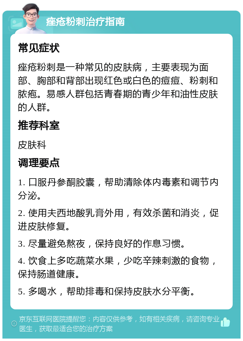 痤疮粉刺治疗指南 常见症状 痤疮粉刺是一种常见的皮肤病，主要表现为面部、胸部和背部出现红色或白色的痘痘、粉刺和脓疱。易感人群包括青春期的青少年和油性皮肤的人群。 推荐科室 皮肤科 调理要点 1. 口服丹参酮胶囊，帮助清除体内毒素和调节内分泌。 2. 使用夫西地酸乳膏外用，有效杀菌和消炎，促进皮肤修复。 3. 尽量避免熬夜，保持良好的作息习惯。 4. 饮食上多吃蔬菜水果，少吃辛辣刺激的食物，保持肠道健康。 5. 多喝水，帮助排毒和保持皮肤水分平衡。