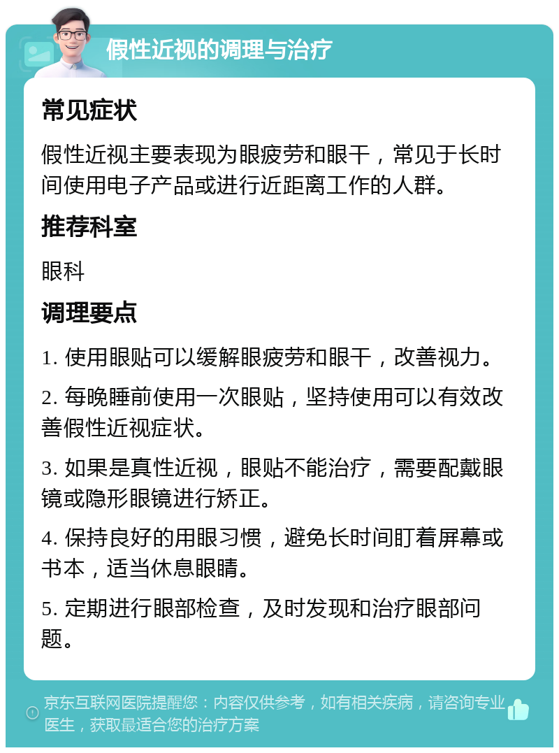 假性近视的调理与治疗 常见症状 假性近视主要表现为眼疲劳和眼干，常见于长时间使用电子产品或进行近距离工作的人群。 推荐科室 眼科 调理要点 1. 使用眼贴可以缓解眼疲劳和眼干，改善视力。 2. 每晚睡前使用一次眼贴，坚持使用可以有效改善假性近视症状。 3. 如果是真性近视，眼贴不能治疗，需要配戴眼镜或隐形眼镜进行矫正。 4. 保持良好的用眼习惯，避免长时间盯着屏幕或书本，适当休息眼睛。 5. 定期进行眼部检查，及时发现和治疗眼部问题。