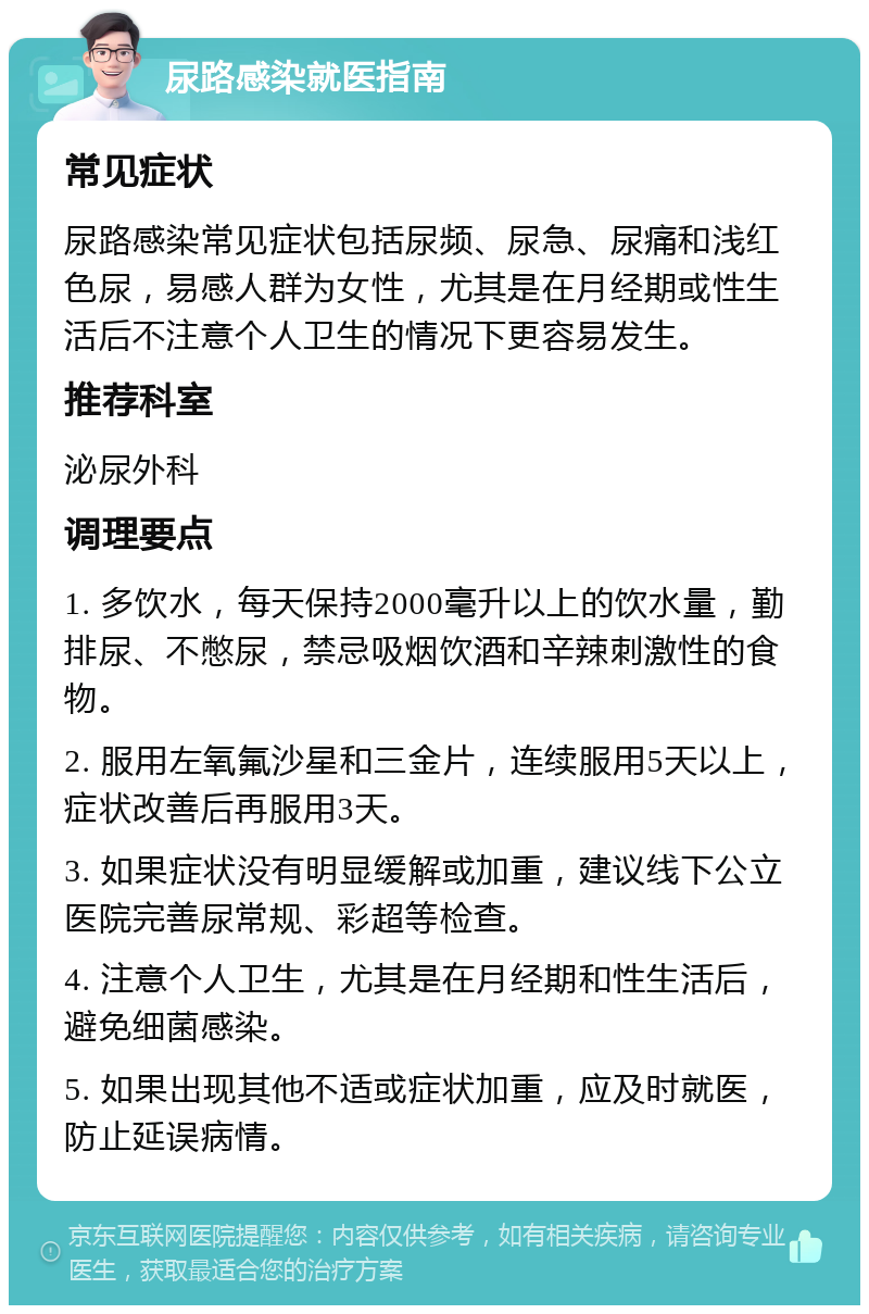 尿路感染就医指南 常见症状 尿路感染常见症状包括尿频、尿急、尿痛和浅红色尿，易感人群为女性，尤其是在月经期或性生活后不注意个人卫生的情况下更容易发生。 推荐科室 泌尿外科 调理要点 1. 多饮水，每天保持2000毫升以上的饮水量，勤排尿、不憋尿，禁忌吸烟饮酒和辛辣刺激性的食物。 2. 服用左氧氟沙星和三金片，连续服用5天以上，症状改善后再服用3天。 3. 如果症状没有明显缓解或加重，建议线下公立医院完善尿常规、彩超等检查。 4. 注意个人卫生，尤其是在月经期和性生活后，避免细菌感染。 5. 如果出现其他不适或症状加重，应及时就医，防止延误病情。