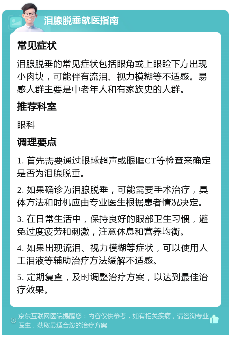 泪腺脱垂就医指南 常见症状 泪腺脱垂的常见症状包括眼角或上眼睑下方出现小肉块，可能伴有流泪、视力模糊等不适感。易感人群主要是中老年人和有家族史的人群。 推荐科室 眼科 调理要点 1. 首先需要通过眼球超声或眼眶CT等检查来确定是否为泪腺脱垂。 2. 如果确诊为泪腺脱垂，可能需要手术治疗，具体方法和时机应由专业医生根据患者情况决定。 3. 在日常生活中，保持良好的眼部卫生习惯，避免过度疲劳和刺激，注意休息和营养均衡。 4. 如果出现流泪、视力模糊等症状，可以使用人工泪液等辅助治疗方法缓解不适感。 5. 定期复查，及时调整治疗方案，以达到最佳治疗效果。