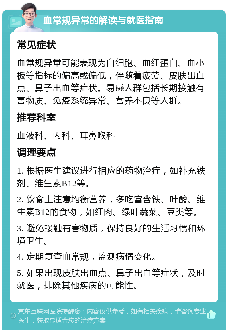 血常规异常的解读与就医指南 常见症状 血常规异常可能表现为白细胞、血红蛋白、血小板等指标的偏高或偏低，伴随着疲劳、皮肤出血点、鼻子出血等症状。易感人群包括长期接触有害物质、免疫系统异常、营养不良等人群。 推荐科室 血液科、内科、耳鼻喉科 调理要点 1. 根据医生建议进行相应的药物治疗，如补充铁剂、维生素B12等。 2. 饮食上注意均衡营养，多吃富含铁、叶酸、维生素B12的食物，如红肉、绿叶蔬菜、豆类等。 3. 避免接触有害物质，保持良好的生活习惯和环境卫生。 4. 定期复查血常规，监测病情变化。 5. 如果出现皮肤出血点、鼻子出血等症状，及时就医，排除其他疾病的可能性。