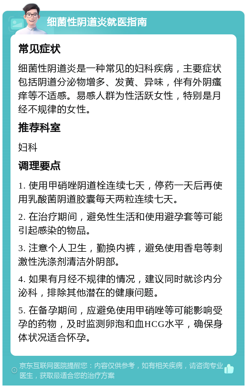 细菌性阴道炎就医指南 常见症状 细菌性阴道炎是一种常见的妇科疾病，主要症状包括阴道分泌物增多、发黄、异味，伴有外阴瘙痒等不适感。易感人群为性活跃女性，特别是月经不规律的女性。 推荐科室 妇科 调理要点 1. 使用甲硝唑阴道栓连续七天，停药一天后再使用乳酸菌阴道胶囊每天两粒连续七天。 2. 在治疗期间，避免性生活和使用避孕套等可能引起感染的物品。 3. 注意个人卫生，勤换内裤，避免使用香皂等刺激性洗涤剂清洁外阴部。 4. 如果有月经不规律的情况，建议同时就诊内分泌科，排除其他潜在的健康问题。 5. 在备孕期间，应避免使用甲硝唑等可能影响受孕的药物，及时监测卵泡和血HCG水平，确保身体状况适合怀孕。