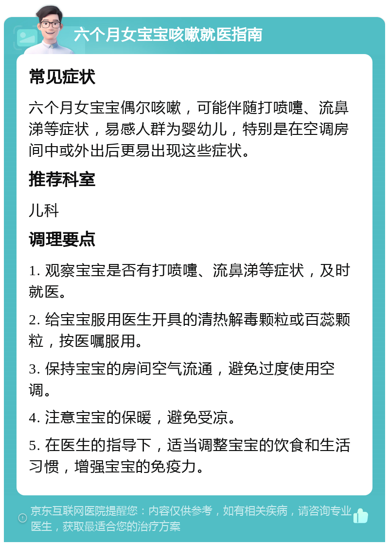 六个月女宝宝咳嗽就医指南 常见症状 六个月女宝宝偶尔咳嗽，可能伴随打喷嚏、流鼻涕等症状，易感人群为婴幼儿，特别是在空调房间中或外出后更易出现这些症状。 推荐科室 儿科 调理要点 1. 观察宝宝是否有打喷嚏、流鼻涕等症状，及时就医。 2. 给宝宝服用医生开具的清热解毒颗粒或百蕊颗粒，按医嘱服用。 3. 保持宝宝的房间空气流通，避免过度使用空调。 4. 注意宝宝的保暖，避免受凉。 5. 在医生的指导下，适当调整宝宝的饮食和生活习惯，增强宝宝的免疫力。