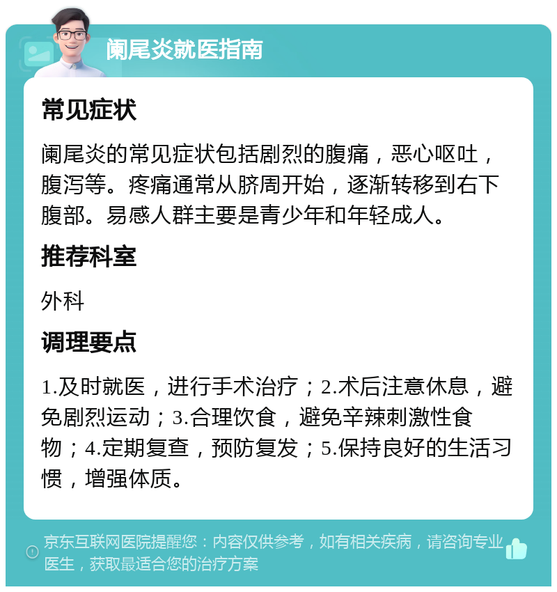 阑尾炎就医指南 常见症状 阑尾炎的常见症状包括剧烈的腹痛，恶心呕吐，腹泻等。疼痛通常从脐周开始，逐渐转移到右下腹部。易感人群主要是青少年和年轻成人。 推荐科室 外科 调理要点 1.及时就医，进行手术治疗；2.术后注意休息，避免剧烈运动；3.合理饮食，避免辛辣刺激性食物；4.定期复查，预防复发；5.保持良好的生活习惯，增强体质。