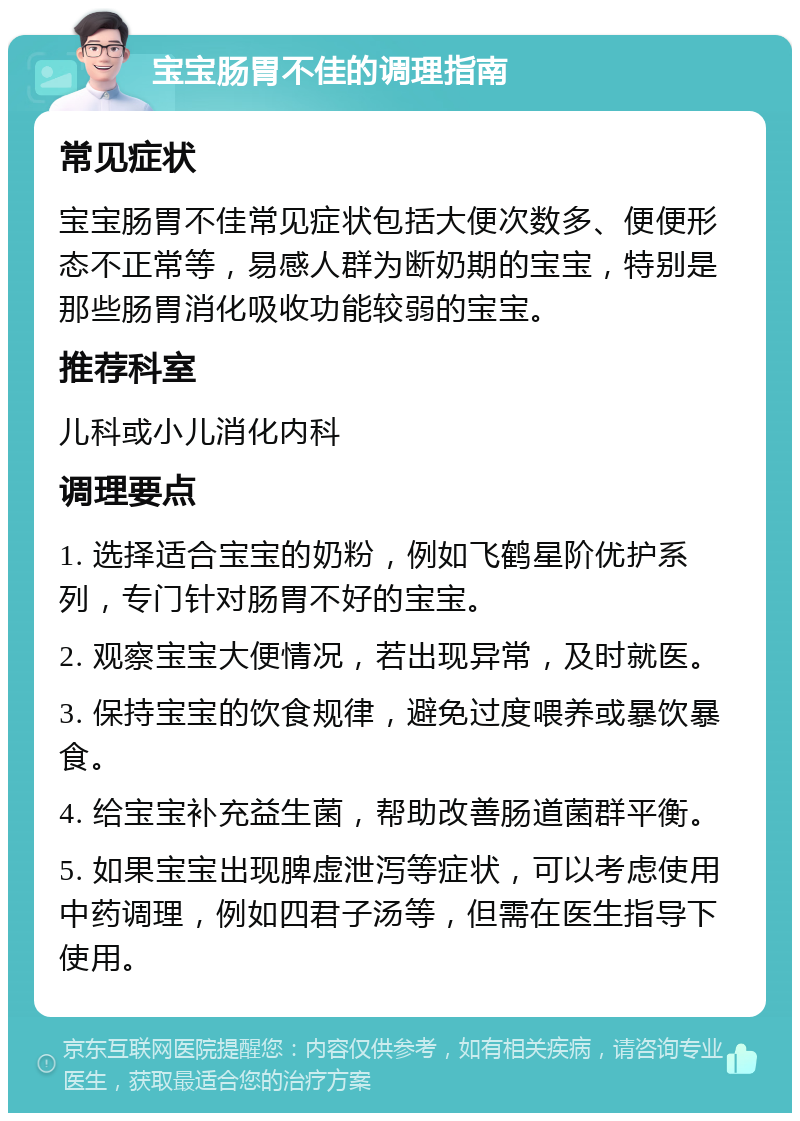 宝宝肠胃不佳的调理指南 常见症状 宝宝肠胃不佳常见症状包括大便次数多、便便形态不正常等，易感人群为断奶期的宝宝，特别是那些肠胃消化吸收功能较弱的宝宝。 推荐科室 儿科或小儿消化内科 调理要点 1. 选择适合宝宝的奶粉，例如飞鹤星阶优护系列，专门针对肠胃不好的宝宝。 2. 观察宝宝大便情况，若出现异常，及时就医。 3. 保持宝宝的饮食规律，避免过度喂养或暴饮暴食。 4. 给宝宝补充益生菌，帮助改善肠道菌群平衡。 5. 如果宝宝出现脾虚泄泻等症状，可以考虑使用中药调理，例如四君子汤等，但需在医生指导下使用。