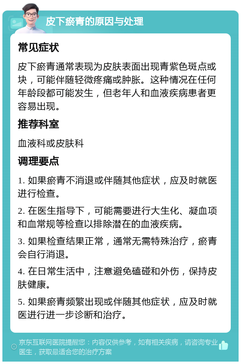 皮下瘀青的原因与处理 常见症状 皮下瘀青通常表现为皮肤表面出现青紫色斑点或块，可能伴随轻微疼痛或肿胀。这种情况在任何年龄段都可能发生，但老年人和血液疾病患者更容易出现。 推荐科室 血液科或皮肤科 调理要点 1. 如果瘀青不消退或伴随其他症状，应及时就医进行检查。 2. 在医生指导下，可能需要进行大生化、凝血项和血常规等检查以排除潜在的血液疾病。 3. 如果检查结果正常，通常无需特殊治疗，瘀青会自行消退。 4. 在日常生活中，注意避免磕碰和外伤，保持皮肤健康。 5. 如果瘀青频繁出现或伴随其他症状，应及时就医进行进一步诊断和治疗。