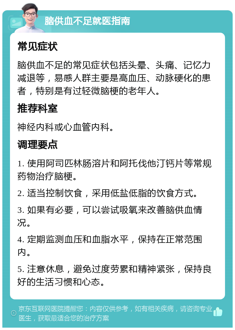 脑供血不足就医指南 常见症状 脑供血不足的常见症状包括头晕、头痛、记忆力减退等，易感人群主要是高血压、动脉硬化的患者，特别是有过轻微脑梗的老年人。 推荐科室 神经内科或心血管内科。 调理要点 1. 使用阿司匹林肠溶片和阿托伐他汀钙片等常规药物治疗脑梗。 2. 适当控制饮食，采用低盐低脂的饮食方式。 3. 如果有必要，可以尝试吸氧来改善脑供血情况。 4. 定期监测血压和血脂水平，保持在正常范围内。 5. 注意休息，避免过度劳累和精神紧张，保持良好的生活习惯和心态。