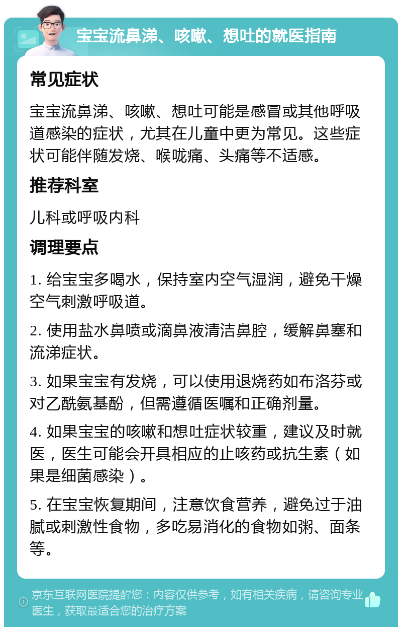 宝宝流鼻涕、咳嗽、想吐的就医指南 常见症状 宝宝流鼻涕、咳嗽、想吐可能是感冒或其他呼吸道感染的症状，尤其在儿童中更为常见。这些症状可能伴随发烧、喉咙痛、头痛等不适感。 推荐科室 儿科或呼吸内科 调理要点 1. 给宝宝多喝水，保持室内空气湿润，避免干燥空气刺激呼吸道。 2. 使用盐水鼻喷或滴鼻液清洁鼻腔，缓解鼻塞和流涕症状。 3. 如果宝宝有发烧，可以使用退烧药如布洛芬或对乙酰氨基酚，但需遵循医嘱和正确剂量。 4. 如果宝宝的咳嗽和想吐症状较重，建议及时就医，医生可能会开具相应的止咳药或抗生素（如果是细菌感染）。 5. 在宝宝恢复期间，注意饮食营养，避免过于油腻或刺激性食物，多吃易消化的食物如粥、面条等。