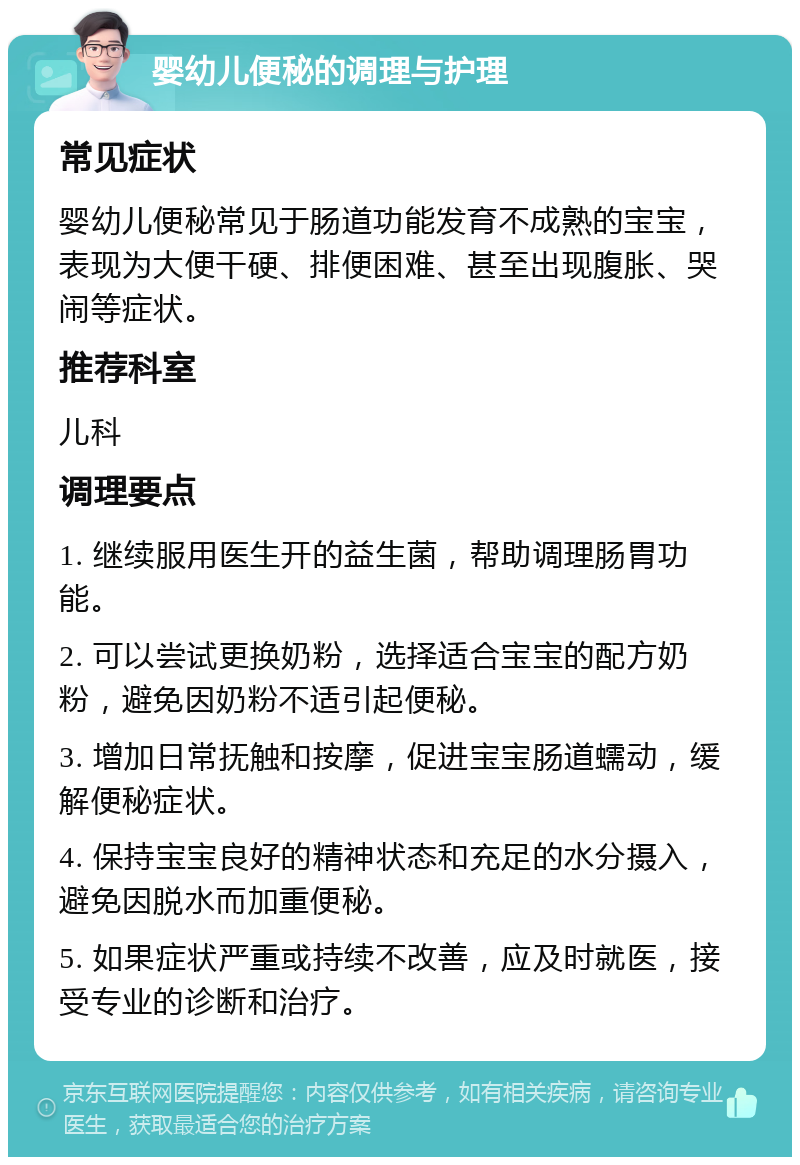 婴幼儿便秘的调理与护理 常见症状 婴幼儿便秘常见于肠道功能发育不成熟的宝宝，表现为大便干硬、排便困难、甚至出现腹胀、哭闹等症状。 推荐科室 儿科 调理要点 1. 继续服用医生开的益生菌，帮助调理肠胃功能。 2. 可以尝试更换奶粉，选择适合宝宝的配方奶粉，避免因奶粉不适引起便秘。 3. 增加日常抚触和按摩，促进宝宝肠道蠕动，缓解便秘症状。 4. 保持宝宝良好的精神状态和充足的水分摄入，避免因脱水而加重便秘。 5. 如果症状严重或持续不改善，应及时就医，接受专业的诊断和治疗。