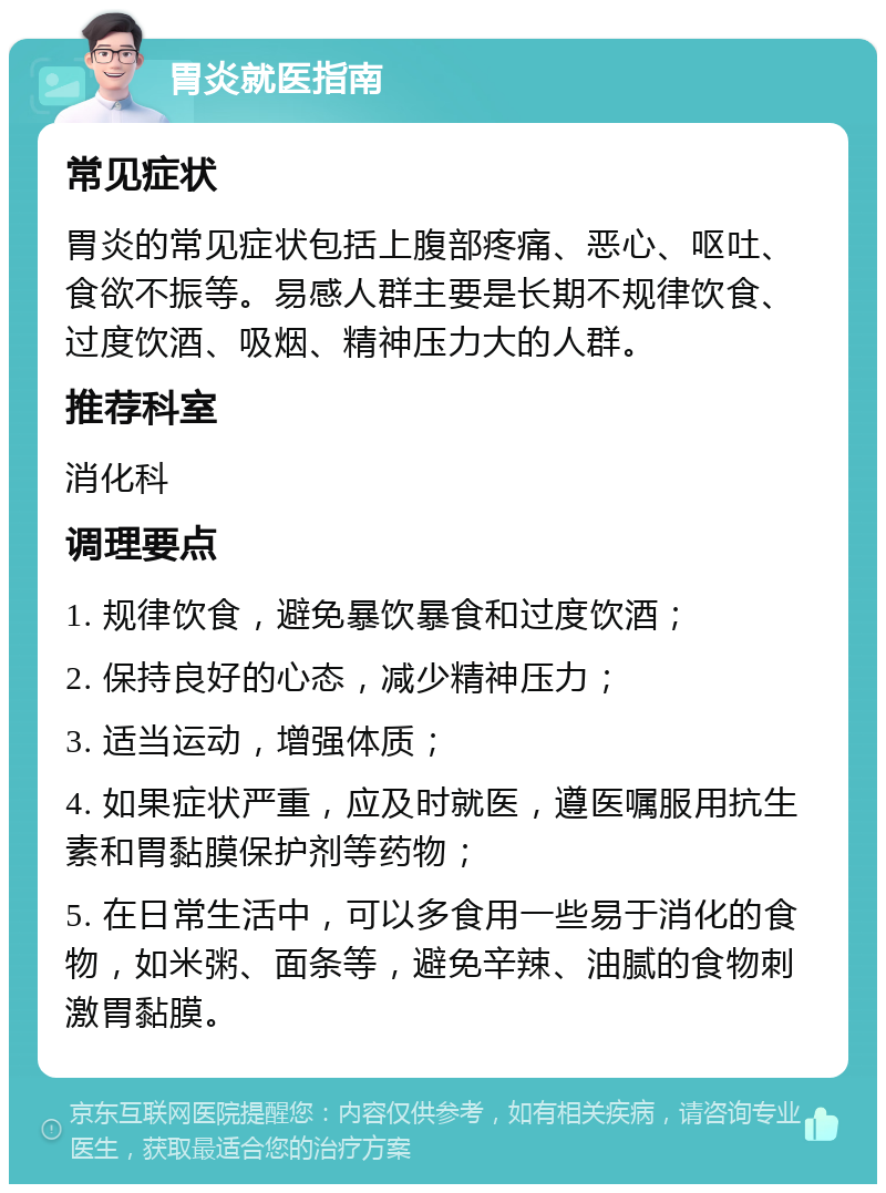 胃炎就医指南 常见症状 胃炎的常见症状包括上腹部疼痛、恶心、呕吐、食欲不振等。易感人群主要是长期不规律饮食、过度饮酒、吸烟、精神压力大的人群。 推荐科室 消化科 调理要点 1. 规律饮食，避免暴饮暴食和过度饮酒； 2. 保持良好的心态，减少精神压力； 3. 适当运动，增强体质； 4. 如果症状严重，应及时就医，遵医嘱服用抗生素和胃黏膜保护剂等药物； 5. 在日常生活中，可以多食用一些易于消化的食物，如米粥、面条等，避免辛辣、油腻的食物刺激胃黏膜。