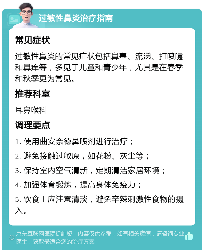 过敏性鼻炎治疗指南 常见症状 过敏性鼻炎的常见症状包括鼻塞、流涕、打喷嚏和鼻痒等，多见于儿童和青少年，尤其是在春季和秋季更为常见。 推荐科室 耳鼻喉科 调理要点 1. 使用曲安奈德鼻喷剂进行治疗； 2. 避免接触过敏原，如花粉、灰尘等； 3. 保持室内空气清新，定期清洁家居环境； 4. 加强体育锻炼，提高身体免疫力； 5. 饮食上应注意清淡，避免辛辣刺激性食物的摄入。