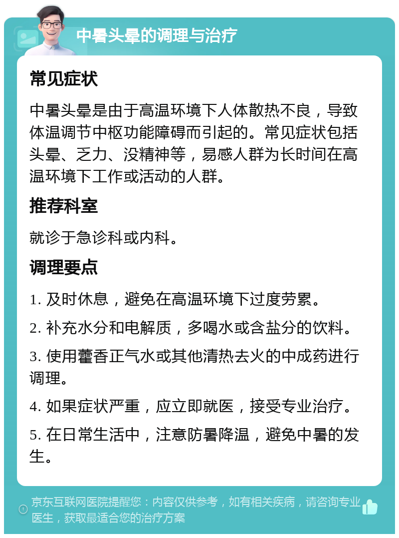 中暑头晕的调理与治疗 常见症状 中暑头晕是由于高温环境下人体散热不良，导致体温调节中枢功能障碍而引起的。常见症状包括头晕、乏力、没精神等，易感人群为长时间在高温环境下工作或活动的人群。 推荐科室 就诊于急诊科或内科。 调理要点 1. 及时休息，避免在高温环境下过度劳累。 2. 补充水分和电解质，多喝水或含盐分的饮料。 3. 使用藿香正气水或其他清热去火的中成药进行调理。 4. 如果症状严重，应立即就医，接受专业治疗。 5. 在日常生活中，注意防暑降温，避免中暑的发生。