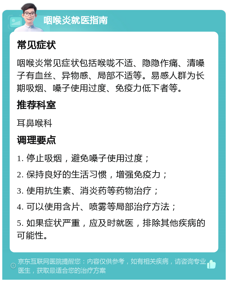 咽喉炎就医指南 常见症状 咽喉炎常见症状包括喉咙不适、隐隐作痛、清嗓子有血丝、异物感、局部不适等。易感人群为长期吸烟、嗓子使用过度、免疫力低下者等。 推荐科室 耳鼻喉科 调理要点 1. 停止吸烟，避免嗓子使用过度； 2. 保持良好的生活习惯，增强免疫力； 3. 使用抗生素、消炎药等药物治疗； 4. 可以使用含片、喷雾等局部治疗方法； 5. 如果症状严重，应及时就医，排除其他疾病的可能性。