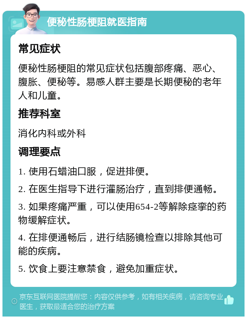 便秘性肠梗阻就医指南 常见症状 便秘性肠梗阻的常见症状包括腹部疼痛、恶心、腹胀、便秘等。易感人群主要是长期便秘的老年人和儿童。 推荐科室 消化内科或外科 调理要点 1. 使用石蜡油口服，促进排便。 2. 在医生指导下进行灌肠治疗，直到排便通畅。 3. 如果疼痛严重，可以使用654-2等解除痉挛的药物缓解症状。 4. 在排便通畅后，进行结肠镜检查以排除其他可能的疾病。 5. 饮食上要注意禁食，避免加重症状。