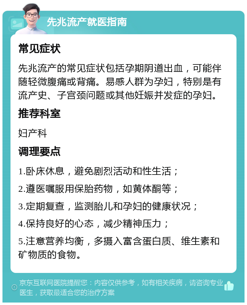 先兆流产就医指南 常见症状 先兆流产的常见症状包括孕期阴道出血，可能伴随轻微腹痛或背痛。易感人群为孕妇，特别是有流产史、子宫颈问题或其他妊娠并发症的孕妇。 推荐科室 妇产科 调理要点 1.卧床休息，避免剧烈活动和性生活； 2.遵医嘱服用保胎药物，如黄体酮等； 3.定期复查，监测胎儿和孕妇的健康状况； 4.保持良好的心态，减少精神压力； 5.注意营养均衡，多摄入富含蛋白质、维生素和矿物质的食物。