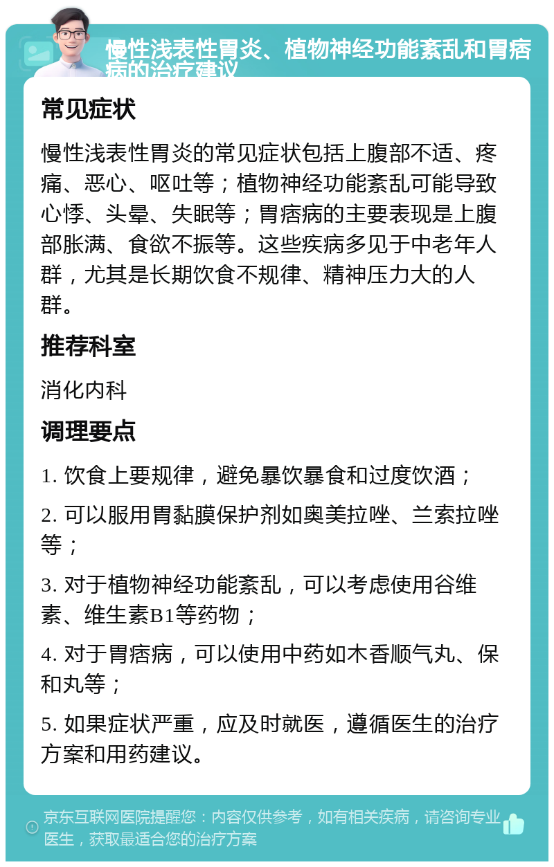 慢性浅表性胃炎、植物神经功能紊乱和胃痞病的治疗建议 常见症状 慢性浅表性胃炎的常见症状包括上腹部不适、疼痛、恶心、呕吐等；植物神经功能紊乱可能导致心悸、头晕、失眠等；胃痞病的主要表现是上腹部胀满、食欲不振等。这些疾病多见于中老年人群，尤其是长期饮食不规律、精神压力大的人群。 推荐科室 消化内科 调理要点 1. 饮食上要规律，避免暴饮暴食和过度饮酒； 2. 可以服用胃黏膜保护剂如奥美拉唑、兰索拉唑等； 3. 对于植物神经功能紊乱，可以考虑使用谷维素、维生素B1等药物； 4. 对于胃痞病，可以使用中药如木香顺气丸、保和丸等； 5. 如果症状严重，应及时就医，遵循医生的治疗方案和用药建议。