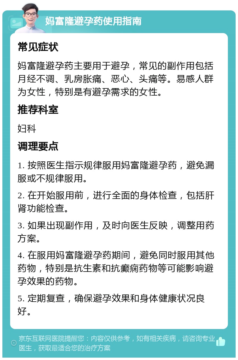 妈富隆避孕药使用指南 常见症状 妈富隆避孕药主要用于避孕，常见的副作用包括月经不调、乳房胀痛、恶心、头痛等。易感人群为女性，特别是有避孕需求的女性。 推荐科室 妇科 调理要点 1. 按照医生指示规律服用妈富隆避孕药，避免漏服或不规律服用。 2. 在开始服用前，进行全面的身体检查，包括肝肾功能检查。 3. 如果出现副作用，及时向医生反映，调整用药方案。 4. 在服用妈富隆避孕药期间，避免同时服用其他药物，特别是抗生素和抗癫痫药物等可能影响避孕效果的药物。 5. 定期复查，确保避孕效果和身体健康状况良好。