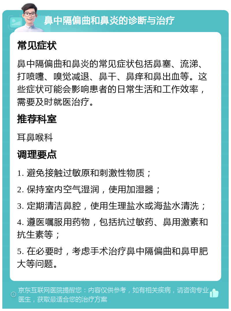 鼻中隔偏曲和鼻炎的诊断与治疗 常见症状 鼻中隔偏曲和鼻炎的常见症状包括鼻塞、流涕、打喷嚏、嗅觉减退、鼻干、鼻痒和鼻出血等。这些症状可能会影响患者的日常生活和工作效率，需要及时就医治疗。 推荐科室 耳鼻喉科 调理要点 1. 避免接触过敏原和刺激性物质； 2. 保持室内空气湿润，使用加湿器； 3. 定期清洁鼻腔，使用生理盐水或海盐水清洗； 4. 遵医嘱服用药物，包括抗过敏药、鼻用激素和抗生素等； 5. 在必要时，考虑手术治疗鼻中隔偏曲和鼻甲肥大等问题。