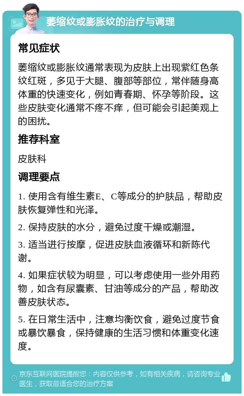 萎缩纹或膨胀纹的治疗与调理 常见症状 萎缩纹或膨胀纹通常表现为皮肤上出现紫红色条纹红斑，多见于大腿、腹部等部位，常伴随身高体重的快速变化，例如青春期、怀孕等阶段。这些皮肤变化通常不疼不痒，但可能会引起美观上的困扰。 推荐科室 皮肤科 调理要点 1. 使用含有维生素E、C等成分的护肤品，帮助皮肤恢复弹性和光泽。 2. 保持皮肤的水分，避免过度干燥或潮湿。 3. 适当进行按摩，促进皮肤血液循环和新陈代谢。 4. 如果症状较为明显，可以考虑使用一些外用药物，如含有尿囊素、甘油等成分的产品，帮助改善皮肤状态。 5. 在日常生活中，注意均衡饮食，避免过度节食或暴饮暴食，保持健康的生活习惯和体重变化速度。