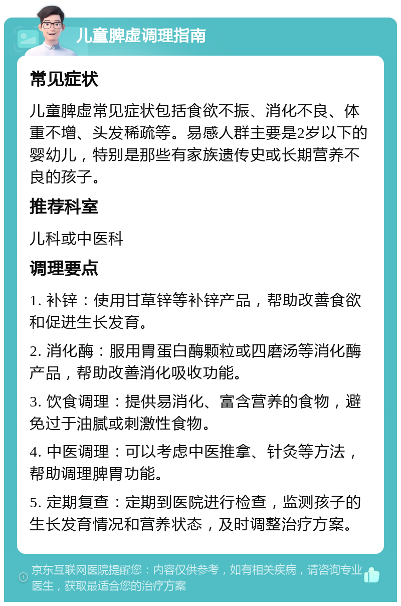 儿童脾虚调理指南 常见症状 儿童脾虚常见症状包括食欲不振、消化不良、体重不增、头发稀疏等。易感人群主要是2岁以下的婴幼儿，特别是那些有家族遗传史或长期营养不良的孩子。 推荐科室 儿科或中医科 调理要点 1. 补锌：使用甘草锌等补锌产品，帮助改善食欲和促进生长发育。 2. 消化酶：服用胃蛋白酶颗粒或四磨汤等消化酶产品，帮助改善消化吸收功能。 3. 饮食调理：提供易消化、富含营养的食物，避免过于油腻或刺激性食物。 4. 中医调理：可以考虑中医推拿、针灸等方法，帮助调理脾胃功能。 5. 定期复查：定期到医院进行检查，监测孩子的生长发育情况和营养状态，及时调整治疗方案。