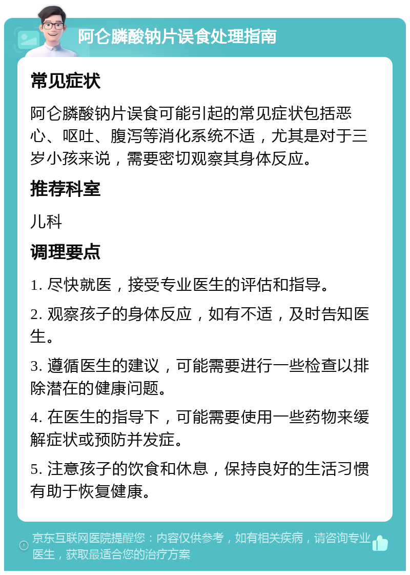 阿仑膦酸钠片误食处理指南 常见症状 阿仑膦酸钠片误食可能引起的常见症状包括恶心、呕吐、腹泻等消化系统不适，尤其是对于三岁小孩来说，需要密切观察其身体反应。 推荐科室 儿科 调理要点 1. 尽快就医，接受专业医生的评估和指导。 2. 观察孩子的身体反应，如有不适，及时告知医生。 3. 遵循医生的建议，可能需要进行一些检查以排除潜在的健康问题。 4. 在医生的指导下，可能需要使用一些药物来缓解症状或预防并发症。 5. 注意孩子的饮食和休息，保持良好的生活习惯有助于恢复健康。