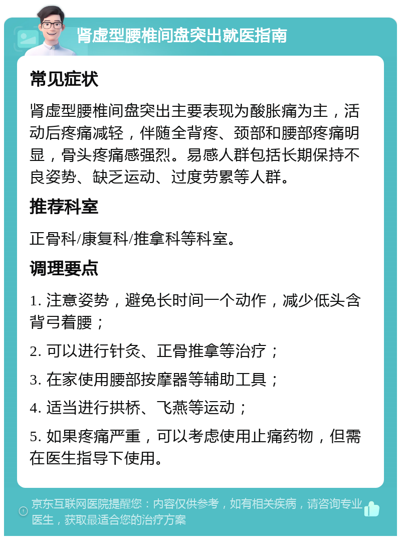 肾虚型腰椎间盘突出就医指南 常见症状 肾虚型腰椎间盘突出主要表现为酸胀痛为主，活动后疼痛减轻，伴随全背疼、颈部和腰部疼痛明显，骨头疼痛感强烈。易感人群包括长期保持不良姿势、缺乏运动、过度劳累等人群。 推荐科室 正骨科/康复科/推拿科等科室。 调理要点 1. 注意姿势，避免长时间一个动作，减少低头含背弓着腰； 2. 可以进行针灸、正骨推拿等治疗； 3. 在家使用腰部按摩器等辅助工具； 4. 适当进行拱桥、飞燕等运动； 5. 如果疼痛严重，可以考虑使用止痛药物，但需在医生指导下使用。