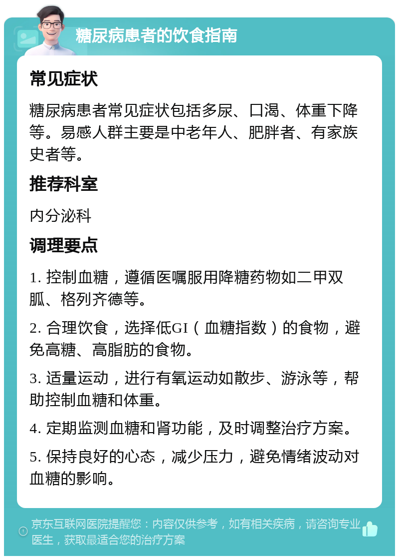 糖尿病患者的饮食指南 常见症状 糖尿病患者常见症状包括多尿、口渴、体重下降等。易感人群主要是中老年人、肥胖者、有家族史者等。 推荐科室 内分泌科 调理要点 1. 控制血糖，遵循医嘱服用降糖药物如二甲双胍、格列齐德等。 2. 合理饮食，选择低GI（血糖指数）的食物，避免高糖、高脂肪的食物。 3. 适量运动，进行有氧运动如散步、游泳等，帮助控制血糖和体重。 4. 定期监测血糖和肾功能，及时调整治疗方案。 5. 保持良好的心态，减少压力，避免情绪波动对血糖的影响。