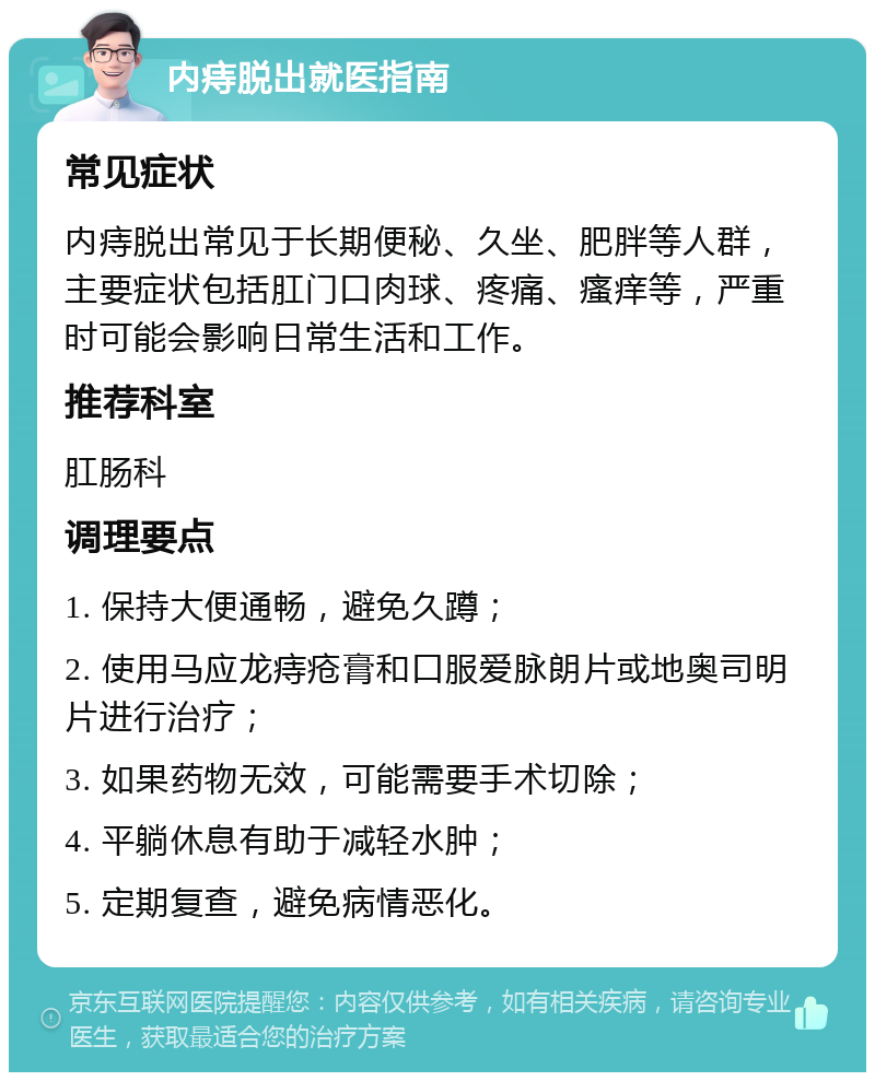 内痔脱出就医指南 常见症状 内痔脱出常见于长期便秘、久坐、肥胖等人群，主要症状包括肛门口肉球、疼痛、瘙痒等，严重时可能会影响日常生活和工作。 推荐科室 肛肠科 调理要点 1. 保持大便通畅，避免久蹲； 2. 使用马应龙痔疮膏和口服爱脉朗片或地奥司明片进行治疗； 3. 如果药物无效，可能需要手术切除； 4. 平躺休息有助于减轻水肿； 5. 定期复查，避免病情恶化。