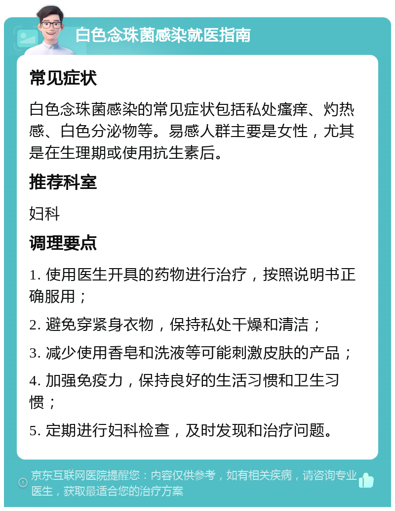 白色念珠菌感染就医指南 常见症状 白色念珠菌感染的常见症状包括私处瘙痒、灼热感、白色分泌物等。易感人群主要是女性，尤其是在生理期或使用抗生素后。 推荐科室 妇科 调理要点 1. 使用医生开具的药物进行治疗，按照说明书正确服用； 2. 避免穿紧身衣物，保持私处干燥和清洁； 3. 减少使用香皂和洗液等可能刺激皮肤的产品； 4. 加强免疫力，保持良好的生活习惯和卫生习惯； 5. 定期进行妇科检查，及时发现和治疗问题。