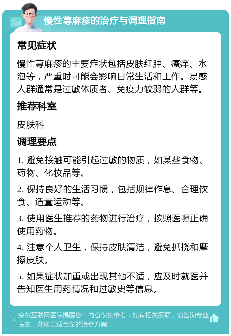 慢性荨麻疹的治疗与调理指南 常见症状 慢性荨麻疹的主要症状包括皮肤红肿、瘙痒、水泡等，严重时可能会影响日常生活和工作。易感人群通常是过敏体质者、免疫力较弱的人群等。 推荐科室 皮肤科 调理要点 1. 避免接触可能引起过敏的物质，如某些食物、药物、化妆品等。 2. 保持良好的生活习惯，包括规律作息、合理饮食、适量运动等。 3. 使用医生推荐的药物进行治疗，按照医嘱正确使用药物。 4. 注意个人卫生，保持皮肤清洁，避免抓挠和摩擦皮肤。 5. 如果症状加重或出现其他不适，应及时就医并告知医生用药情况和过敏史等信息。