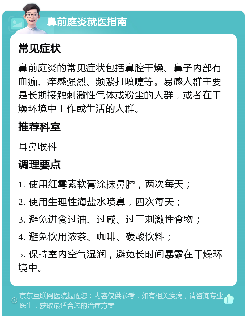 鼻前庭炎就医指南 常见症状 鼻前庭炎的常见症状包括鼻腔干燥、鼻子内部有血痂、痒感强烈、频繁打喷嚏等。易感人群主要是长期接触刺激性气体或粉尘的人群，或者在干燥环境中工作或生活的人群。 推荐科室 耳鼻喉科 调理要点 1. 使用红霉素软膏涂抹鼻腔，两次每天； 2. 使用生理性海盐水喷鼻，四次每天； 3. 避免进食过油、过咸、过于刺激性食物； 4. 避免饮用浓茶、咖啡、碳酸饮料； 5. 保持室内空气湿润，避免长时间暴露在干燥环境中。