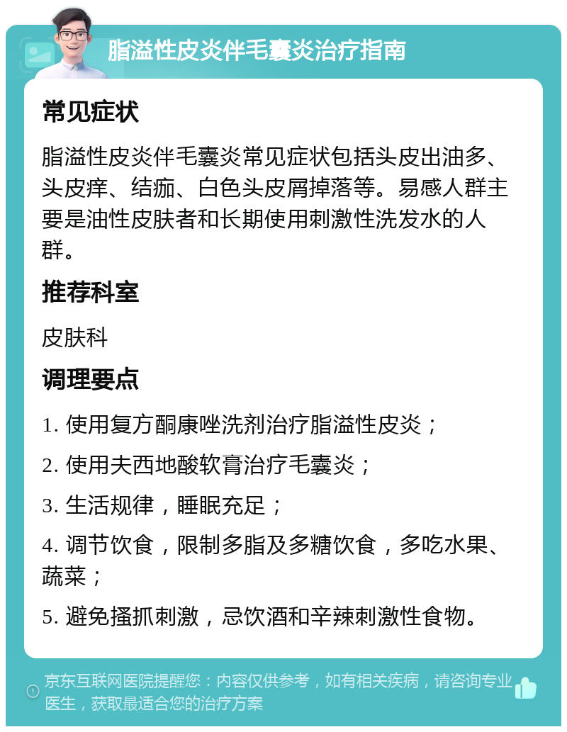 脂溢性皮炎伴毛囊炎治疗指南 常见症状 脂溢性皮炎伴毛囊炎常见症状包括头皮出油多、头皮痒、结痂、白色头皮屑掉落等。易感人群主要是油性皮肤者和长期使用刺激性洗发水的人群。 推荐科室 皮肤科 调理要点 1. 使用复方酮康唑洗剂治疗脂溢性皮炎； 2. 使用夫西地酸软膏治疗毛囊炎； 3. 生活规律，睡眠充足； 4. 调节饮食，限制多脂及多糖饮食，多吃水果、蔬菜； 5. 避免搔抓刺激，忌饮酒和辛辣刺激性食物。