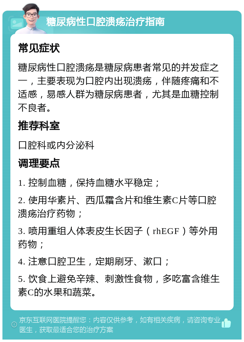 糖尿病性口腔溃疡治疗指南 常见症状 糖尿病性口腔溃疡是糖尿病患者常见的并发症之一，主要表现为口腔内出现溃疡，伴随疼痛和不适感，易感人群为糖尿病患者，尤其是血糖控制不良者。 推荐科室 口腔科或内分泌科 调理要点 1. 控制血糖，保持血糖水平稳定； 2. 使用华素片、西瓜霜含片和维生素C片等口腔溃疡治疗药物； 3. 喷用重组人体表皮生长因子（rhEGF）等外用药物； 4. 注意口腔卫生，定期刷牙、漱口； 5. 饮食上避免辛辣、刺激性食物，多吃富含维生素C的水果和蔬菜。