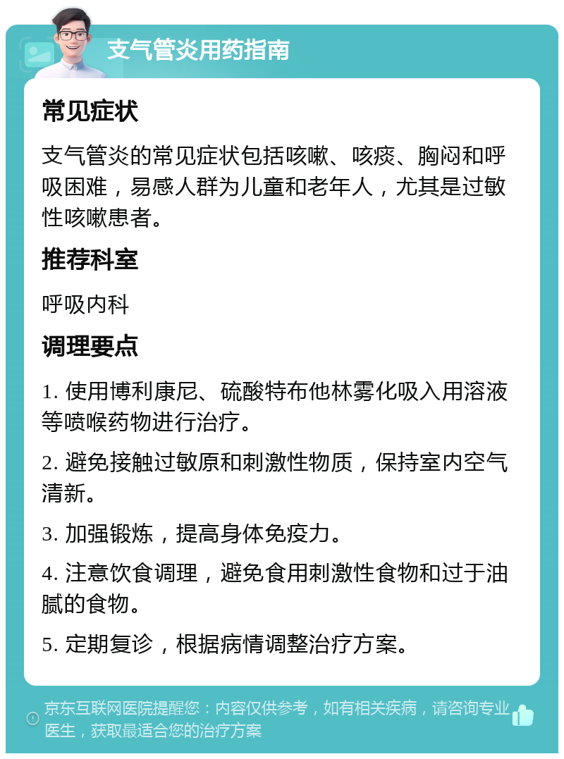 支气管炎用药指南 常见症状 支气管炎的常见症状包括咳嗽、咳痰、胸闷和呼吸困难，易感人群为儿童和老年人，尤其是过敏性咳嗽患者。 推荐科室 呼吸内科 调理要点 1. 使用博利康尼、硫酸特布他林雾化吸入用溶液等喷喉药物进行治疗。 2. 避免接触过敏原和刺激性物质，保持室内空气清新。 3. 加强锻炼，提高身体免疫力。 4. 注意饮食调理，避免食用刺激性食物和过于油腻的食物。 5. 定期复诊，根据病情调整治疗方案。