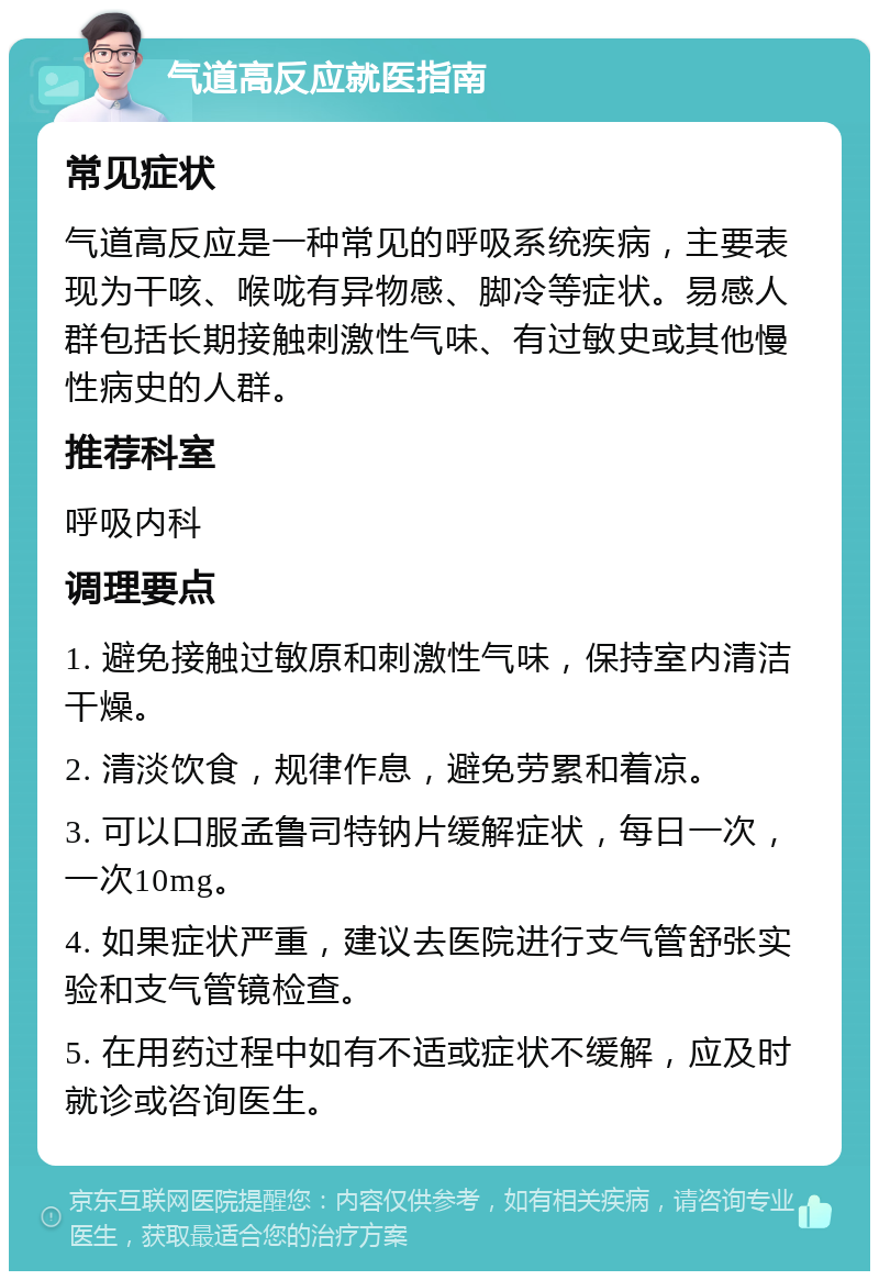 气道高反应就医指南 常见症状 气道高反应是一种常见的呼吸系统疾病，主要表现为干咳、喉咙有异物感、脚冷等症状。易感人群包括长期接触刺激性气味、有过敏史或其他慢性病史的人群。 推荐科室 呼吸内科 调理要点 1. 避免接触过敏原和刺激性气味，保持室内清洁干燥。 2. 清淡饮食，规律作息，避免劳累和着凉。 3. 可以口服孟鲁司特钠片缓解症状，每日一次，一次10mg。 4. 如果症状严重，建议去医院进行支气管舒张实验和支气管镜检查。 5. 在用药过程中如有不适或症状不缓解，应及时就诊或咨询医生。